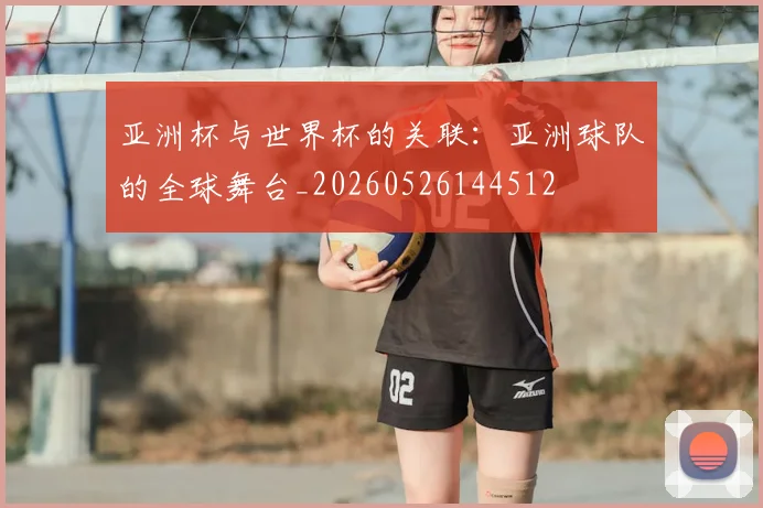 亚洲杯与世界杯的关联:亚洲球队的全球舞台_20260526144512