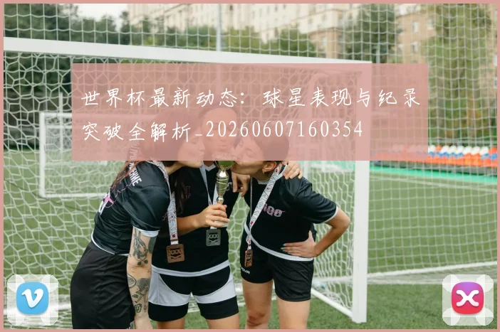 世界杯最新动态：球星表现与纪录突破全解析_20260607160354