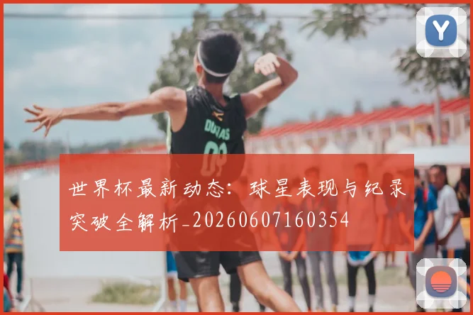 世界杯最新动态：球星表现与纪录突破全解析_20260607160354